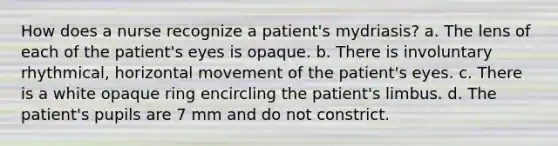 How does a nurse recognize a patient's mydriasis? a. The lens of each of the patient's eyes is opaque. b. There is involuntary rhythmical, horizontal movement of the patient's eyes. c. There is a white opaque ring encircling the patient's limbus. d. The patient's pupils are 7 mm and do not constrict.