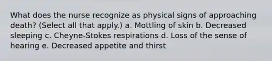 What does the nurse recognize as physical signs of approaching death? (Select all that apply.) a. Mottling of skin b. Decreased sleeping c. Cheyne-Stokes respirations d. Loss of the sense of hearing e. Decreased appetite and thirst