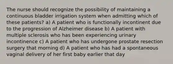 The nurse should recognize the possibility of maintaining a continuous bladder irrigation system when admitting which of these patients? a) A patient who is functionally incontinent due to the progression of Alzheimer disease b) A patient with multiple sclerosis who has been experiencing urinary incontinence c) A patient who has undergone prostate resection surgery that morning d) A patient who has had a spontaneous vaginal delivery of her first baby earlier that day