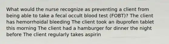 What would the nurse recognize as preventing a client from being able to take a fecal occult blood test (FOBT)? The client has hemorrhoidal bleeding The client took an ibuprofen tablet this morning The client had a hamburger for dinner the night before The client regularly takes aspirin