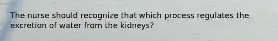 The nurse should recognize that which process regulates the excretion of water from the kidneys?