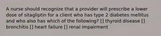 A nurse should recognize that a provider will prescribe a lower dose of sitagliptin for a client who has type 2 diabetes mellitus and who also has which of the following? [] thyroid disease [] bronchitis [] heart failure [] renal impairment