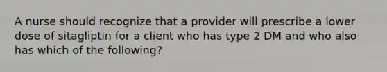 A nurse should recognize that a provider will prescribe a lower dose of sitagliptin for a client who has type 2 DM and who also has which of the following?