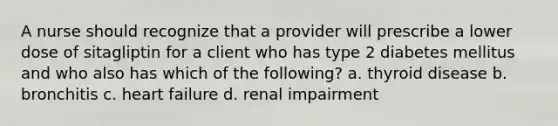 A nurse should recognize that a provider will prescribe a lower dose of sitagliptin for a client who has type 2 diabetes mellitus and who also has which of the following? a. thyroid disease b. bronchitis c. heart failure d. renal impairment