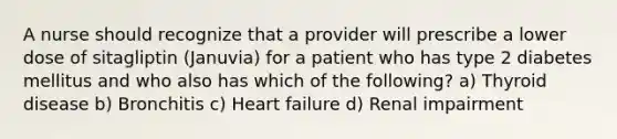 A nurse should recognize that a provider will prescribe a lower dose of sitagliptin (Januvia) for a patient who has type 2 diabetes mellitus and who also has which of the following? a) Thyroid disease b) Bronchitis c) Heart failure d) Renal impairment