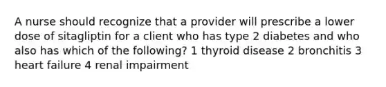 A nurse should recognize that a provider will prescribe a lower dose of sitagliptin for a client who has type 2 diabetes and who also has which of the following? 1 thyroid disease 2 bronchitis 3 heart failure 4 renal impairment