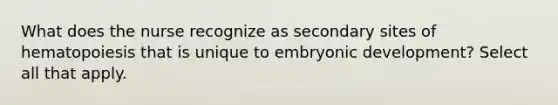 What does the nurse recognize as secondary sites of hematopoiesis that is unique to embryonic development? Select all that apply.