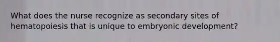 What does the nurse recognize as secondary sites of hematopoiesis that is unique to embryonic development?