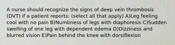 A nurse should recognize the signs of deep vein thrombosis (DVT) if a patient reports: (select all that apply) A)Leg feeling cool with no pain B)Numbness of legs with diaphoresis C)Sudden swelling of one leg with dependent edema D)Dizziness and blurred vision E)Pain behind the knee with dorsiflexion