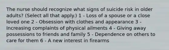 The nurse should recognize what signs of suicide risk in older adults? (Select all that apply.) 1 - Loss of a spouse or a close loved one 2 - Obsession with clothes and appearance 3 - Increasing complaints of physical ailments 4 - Giving away possessions to friends and family 5 - Dependence on others to care for them 6 - A new interest in firearms