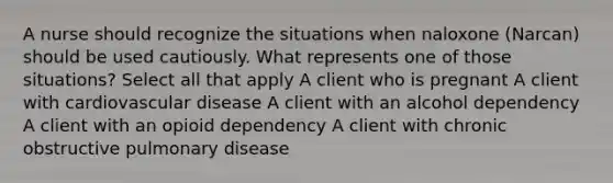 A nurse should recognize the situations when naloxone (Narcan) should be used cautiously. What represents one of those situations? Select all that apply A client who is pregnant A client with cardiovascular disease A client with an alcohol dependency A client with an opioid dependency A client with chronic obstructive pulmonary disease