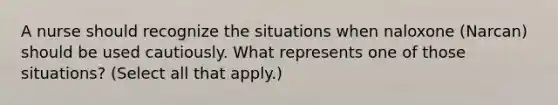 A nurse should recognize the situations when naloxone (Narcan) should be used cautiously. What represents one of those situations? (Select all that apply.)