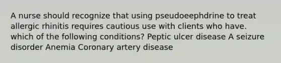 A nurse should recognize that using pseudoeephdrine to treat allergic rhinitis requires cautious use with clients who have. which of the following conditions? Peptic ulcer disease A seizure disorder Anemia Coronary artery disease