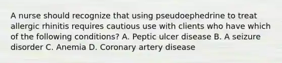 A nurse should recognize that using pseudoephedrine to treat allergic rhinitis requires cautious use with clients who have which of the following conditions? A. Peptic ulcer disease B. A seizure disorder C. Anemia D. Coronary artery disease