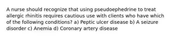 A nurse should recognize that using pseudoephedrine to treat allergic rhinitis requires cautious use with clients who have which of the following conditions? a) Peptic ulcer disease b) A seizure disorder c) Anemia d) Coronary artery disease