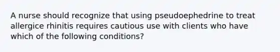 A nurse should recognize that using pseudoephedrine to treat allergice rhinitis requires cautious use with clients who have which of the following conditions?