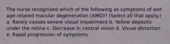 The nurse recognized which of the following as symptoms of wet age-related macular degeneration (AMD)? (Select all that apply.) a. Rarely causes severe visual impairment b. Yellow deposits under the retina c. Decrease in central vision d. Visual distortion e. Rapid progression of symptoms