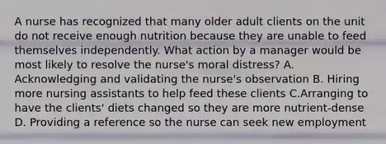 A nurse has recognized that many older adult clients on the unit do not receive enough nutrition because they are unable to feed themselves independently. What action by a manager would be most likely to resolve the nurse's moral distress? A. Acknowledging and validating the nurse's observation B. Hiring more nursing assistants to help feed these clients C.Arranging to have the clients' diets changed so they are more nutrient-dense D. Providing a reference so the nurse can seek new employment