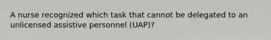 A nurse recognized which task that cannot be delegated to an unlicensed assistive personnel (UAP)?