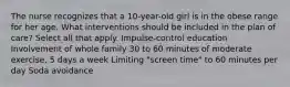 The nurse recognizes that a 10-year-old girl is in the obese range for her age. What interventions should be included in the plan of care? Select all that apply. Impulse-control education Involvement of whole family 30 to 60 minutes of moderate exercise, 5 days a week Limiting "screen time" to 60 minutes per day Soda avoidance