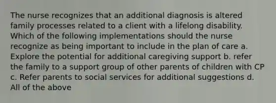 The nurse recognizes that an additional diagnosis is altered family processes related to a client with a lifelong disability. Which of the following implementations should the nurse recognize as being important to include in the plan of care a. Explore the potential for additional caregiving support b. refer the family to a support group of other parents of children with CP c. Refer parents to social services for additional suggestions d. All of the above