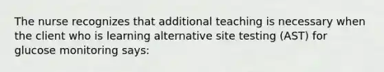 The nurse recognizes that additional teaching is necessary when the client who is learning alternative site testing (AST) for glucose monitoring says: