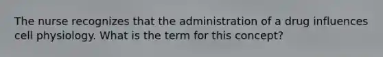 The nurse recognizes that the administration of a drug influences cell physiology. What is the term for this concept?