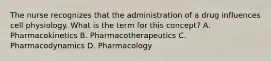 The nurse recognizes that the administration of a drug influences cell physiology. What is the term for this concept? A. Pharmacokinetics B. Pharmacotherapeutics C. Pharmacodynamics D. Pharmacology