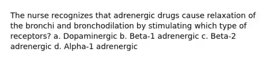 The nurse recognizes that adrenergic drugs cause relaxation of the bronchi and bronchodilation by stimulating which type of receptors? a. Dopaminergic b. Beta-1 adrenergic c. Beta-2 adrenergic d. Alpha-1 adrenergic