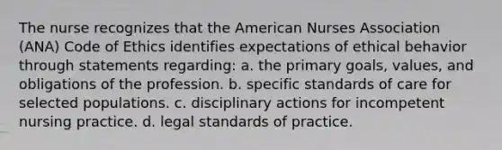 The nurse recognizes that the American Nurses Association (ANA) Code of Ethics identifies expectations of ethical behavior through statements regarding: a. the primary goals, values, and obligations of the profession. b. specific standards of care for selected populations. c. disciplinary actions for incompetent nursing practice. d. legal standards of practice.