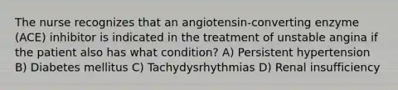 The nurse recognizes that an angiotensin-converting enzyme (ACE) inhibitor is indicated in the treatment of unstable angina if the patient also has what condition? A) Persistent hypertension B) Diabetes mellitus C) Tachydysrhythmias D) Renal insufficiency