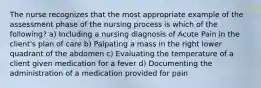 The nurse recognizes that the most appropriate example of the assessment phase of the nursing process is which of the following? a) Including a nursing diagnosis of Acute Pain in the client's plan of care b) Palpating a mass in the right lower quadrant of the abdomen c) Evaluating the temperature of a client given medication for a fever d) Documenting the administration of a medication provided for pain