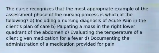 The nurse recognizes that the most appropriate example of the assessment phase of the nursing process is which of the following? a) Including a nursing diagnosis of Acute Pain in the client's plan of care b) Palpating a mass in the right lower quadrant of the abdomen c) Evaluating the temperature of a client given medication for a fever d) Documenting the administration of a medication provided for pain