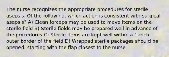 The nurse recognizes the appropriate procedures for sterile asepsis. Of the following, which action is consistent with surgical asepsis? A) Clean forceps may be used to move items on the sterile field B) Sterile fields may be prepared well in advance of the procedures C) Sterile items are kept well within a 1-inch outer border of the field D) Wrapped sterile packages should be opened, starting with the flap closest to the nurse