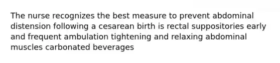 The nurse recognizes the best measure to prevent abdominal distension following a cesarean birth is rectal suppositories early and frequent ambulation tightening and relaxing abdominal muscles carbonated beverages