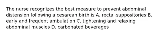 The nurse recognizes the best measure to prevent abdominal distension following a cesarean birth is A. rectal suppositories B. early and frequent ambulation C. tightening and relaxing abdominal muscles D. carbonated beverages