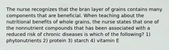 The nurse recognizes that the bran layer of grains contains many components that are beneficial. When teaching about the nutritional benefits of whole grains, the nurse states that one of the nonnutrient compounds that has been associated with a reduced risk of chronic diseases is which of the following? 1) phytonutrients 2) protein 3) starch 4) vitamin E