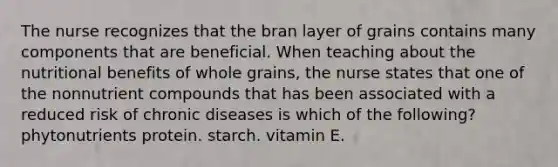 The nurse recognizes that the bran layer of grains contains many components that are beneficial. When teaching about the nutritional benefits of whole grains, the nurse states that one of the nonnutrient compounds that has been associated with a reduced risk of chronic diseases is which of the following? phytonutrients protein. starch. vitamin E.