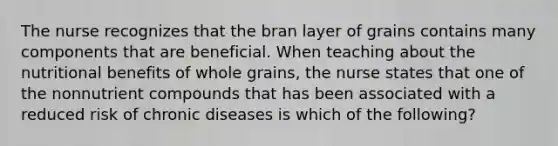 The nurse recognizes that the bran layer of grains contains many components that are beneficial. When teaching about the nutritional benefits of whole grains, the nurse states that one of the nonnutrient compounds that has been associated with a reduced risk of chronic diseases is which of the following?