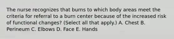 The nurse recognizes that burns to which body areas meet the criteria for referral to a burn center because of the increased risk of functional changes? (Select all that apply.) A. Chest B. Perineum C. Elbows D. Face E. Hands