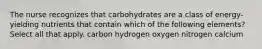 The nurse recognizes that carbohydrates are a class of energy-yielding nutrients that contain which of the following elements? Select all that apply. carbon hydrogen oxygen nitrogen calcium