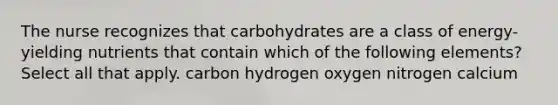 The nurse recognizes that carbohydrates are a class of energy-yielding nutrients that contain which of the following elements? Select all that apply. carbon hydrogen oxygen nitrogen calcium