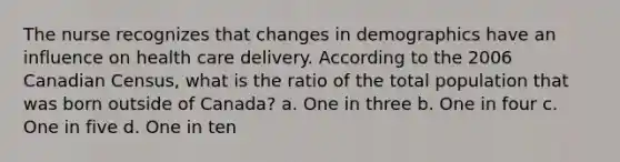 The nurse recognizes that changes in demographics have an influence on health care delivery. According to the 2006 Canadian Census, what is the ratio of the total population that was born outside of Canada? a. One in three b. One in four c. One in five d. One in ten