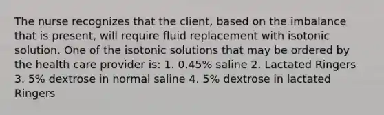 The nurse recognizes that the client, based on the imbalance that is present, will require fluid replacement with isotonic solution. One of the isotonic solutions that may be ordered by the health care provider is: 1. 0.45% saline 2. Lactated Ringers 3. 5% dextrose in normal saline 4. 5% dextrose in lactated Ringers