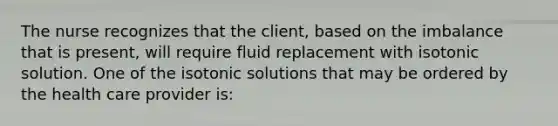 The nurse recognizes that the client, based on the imbalance that is present, will require fluid replacement with isotonic solution. One of the isotonic solutions that may be ordered by the health care provider is: