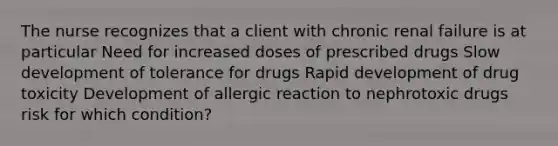 The nurse recognizes that a client with chronic renal failure is at particular Need for increased doses of prescribed drugs Slow development of tolerance for drugs Rapid development of drug toxicity Development of allergic reaction to nephrotoxic drugs risk for which condition?