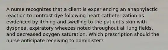 A nurse recognizes that a client is experiencing an anaphylactic reaction to contrast dye following heart catheterization as evidenced by itching and swelling to the patient's skin with dyspnea, expiratory wheezes noted throughout all lung fields, and decreased oxygen saturation. Which prescription should the nurse anticipate receiving to administer?