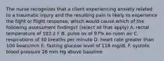 The nurse recognizes that a client experiencing anxiety related to a traumatic injury and the resulting pain is likely to experience the fight or flight response, which would cause which of the following assessment findings? (select all that apply) A. rectal temperature of 102.2 F B. pulse ox of 97% on room air C. respirations of 30 breaths per minute D. heart rate greater than 100 beats/min E. fasting glucose level of 118 mg/dL F. systolic blood pressure 26 mm Hg above baseline