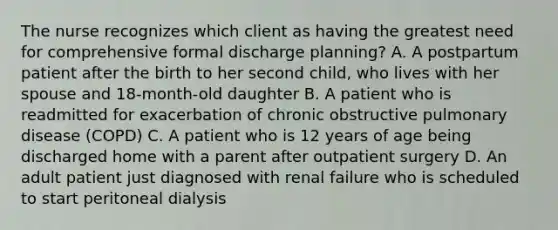 The nurse recognizes which client as having the greatest need for comprehensive formal discharge planning? A. A postpartum patient after the birth to her second child, who lives with her spouse and 18-month-old daughter B. A patient who is readmitted for exacerbation of chronic obstructive pulmonary disease (COPD) C. A patient who is 12 years of age being discharged home with a parent after outpatient surgery D. An adult patient just diagnosed with renal failure who is scheduled to start peritoneal dialysis