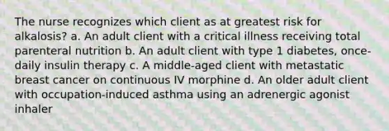 The nurse recognizes which client as at greatest risk for alkalosis? a. An adult client with a critical illness receiving total parenteral nutrition b. An adult client with type 1 diabetes, once-daily insulin therapy c. A middle-aged client with metastatic breast cancer on continuous IV morphine d. An older adult client with occupation-induced asthma using an adrenergic agonist inhaler